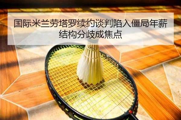 国际米兰劳塔罗续约谈判陷入僵局年薪结构分歧成焦点