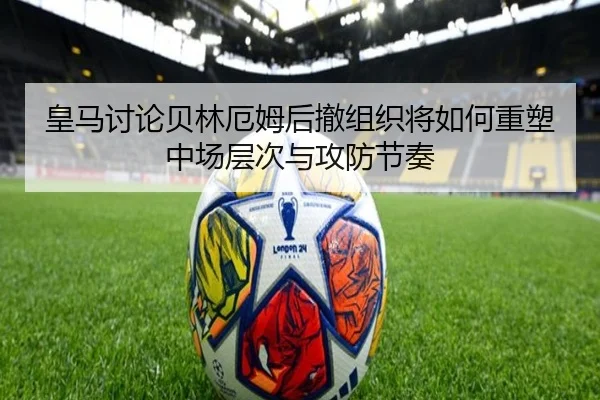 皇马讨论贝林厄姆后撤组织将如何重塑中场层次与攻防节奏