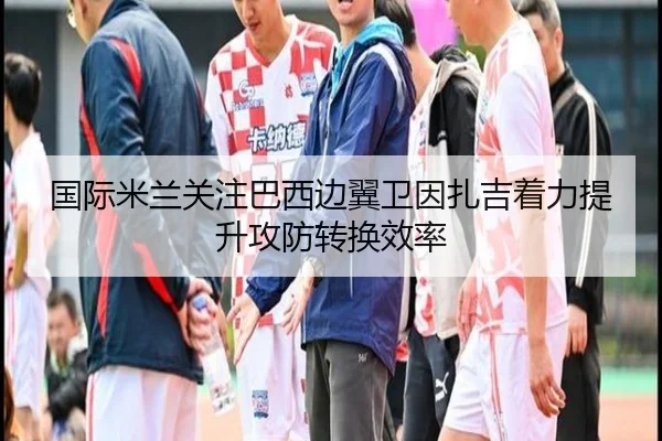 国际米兰关注巴西边翼卫因扎吉着力提升攻防转换效率
