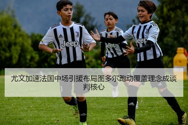 尤文加速法国中场引援布局图多尔跑动覆盖理念成谈判核心